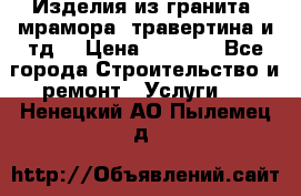 Изделия из гранита, мрамора, травертина и тд. › Цена ­ 1 000 - Все города Строительство и ремонт » Услуги   . Ненецкий АО,Пылемец д.